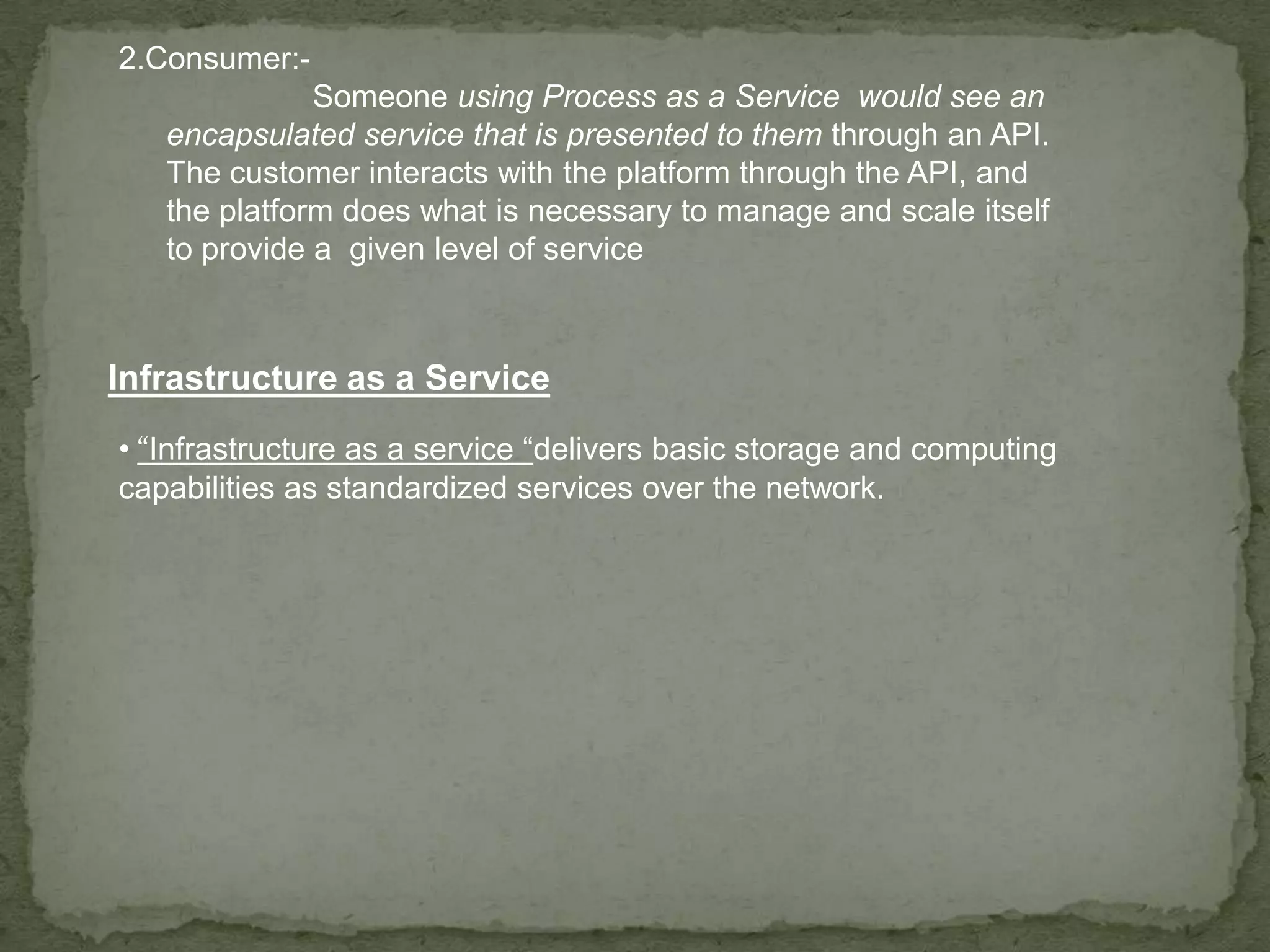 2.Consumer:-
              Someone using Process as a Service would see an
   encapsulated service that is presented to them through an API.
   The customer interacts with the platform through the API, and
   the platform does what is necessary to manage and scale itself
   to provide a given level of service



Infrastructure as a Service
• “Infrastructure as a service “delivers basic storage and computing
capabilities as standardized services over the network.
 