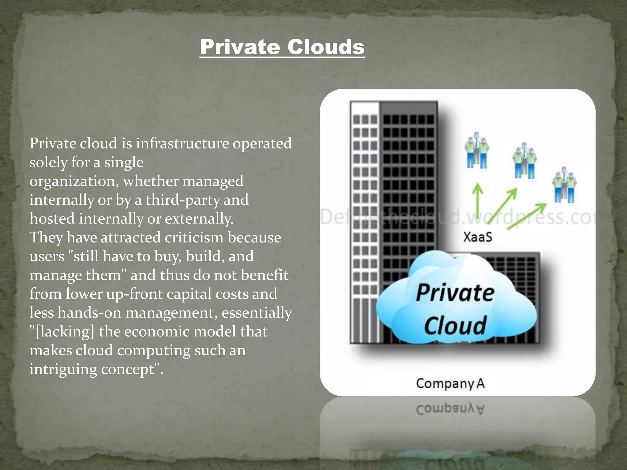 Private Clouds



Private cloud is infrastructure operated
solely for a single
organization, whether managed
internally or by a third-party and
hosted internally or externally.
They have attracted criticism because
users "still have to buy, build, and
manage them" and thus do not benefit
from lower up-front capital costs and
less hands-on management, essentially
"[lacking] the economic model that
makes cloud computing such an
intriguing concept".
 