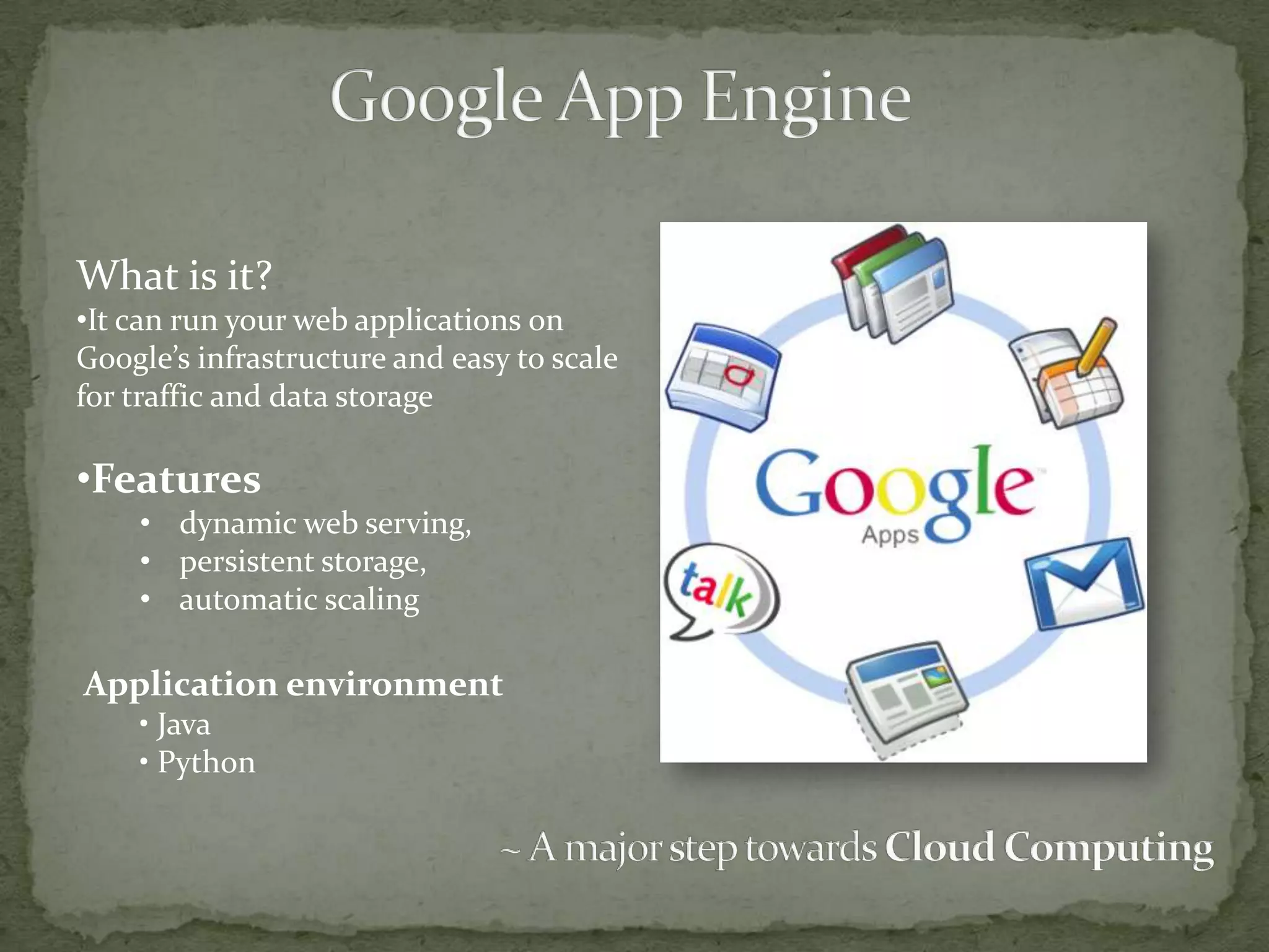 What is it?
•It can run your web applications on
Google’s infrastructure and easy to scale
for traffic and data storage

•Features
    • dynamic web serving,
    • persistent storage,
    • automatic scaling

Application environment
    • Java
    • Python
 