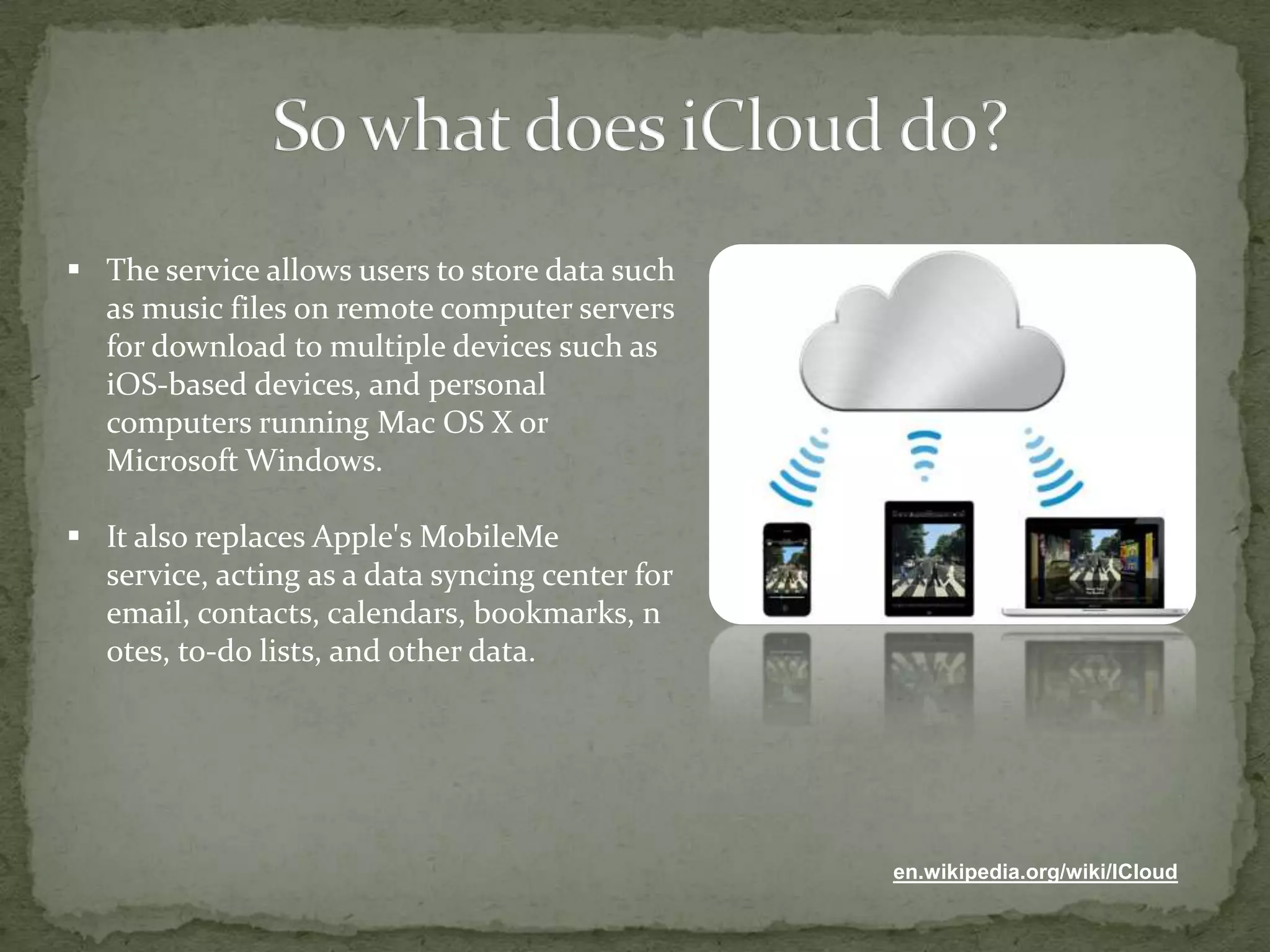  The service allows users to store data such
  as music files on remote computer servers
  for download to multiple devices such as
  iOS-based devices, and personal
  computers running Mac OS X or
  Microsoft Windows.

 It also replaces Apple's MobileMe
  service, acting as a data syncing center for
  email, contacts, calendars, bookmarks, n
  otes, to-do lists, and other data.




                                                 en.wikipedia.org/wiki/ICloud
 
