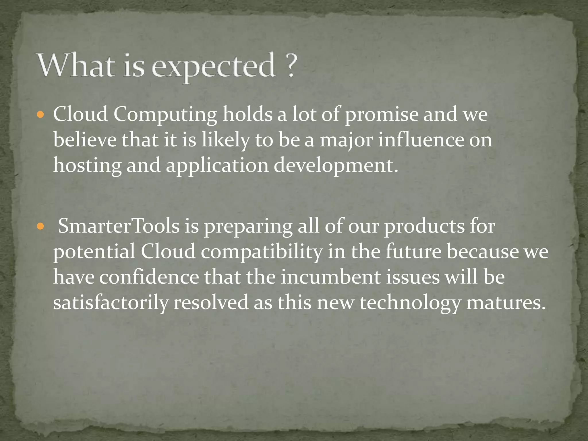  Cloud Computing holds a lot of promise and we
 believe that it is likely to be a major influence on
 hosting and application development.

 SmarterTools is preparing all of our products for
 potential Cloud compatibility in the future because we
 have confidence that the incumbent issues will be
 satisfactorily resolved as this new technology matures.
 