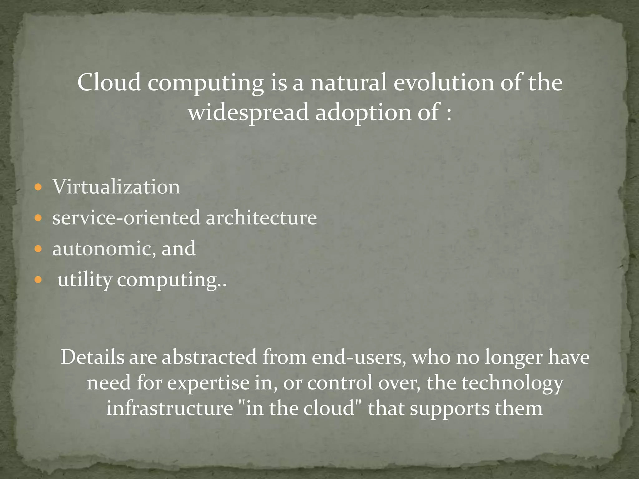 Cloud computing is a natural evolution of the
             widespread adoption of :

 Virtualization
 service-oriented architecture
 autonomic, and
 utility computing..



  Details are abstracted from end-users, who no longer have
    need for expertise in, or control over, the technology
      infrastructure "in the cloud" that supports them
 