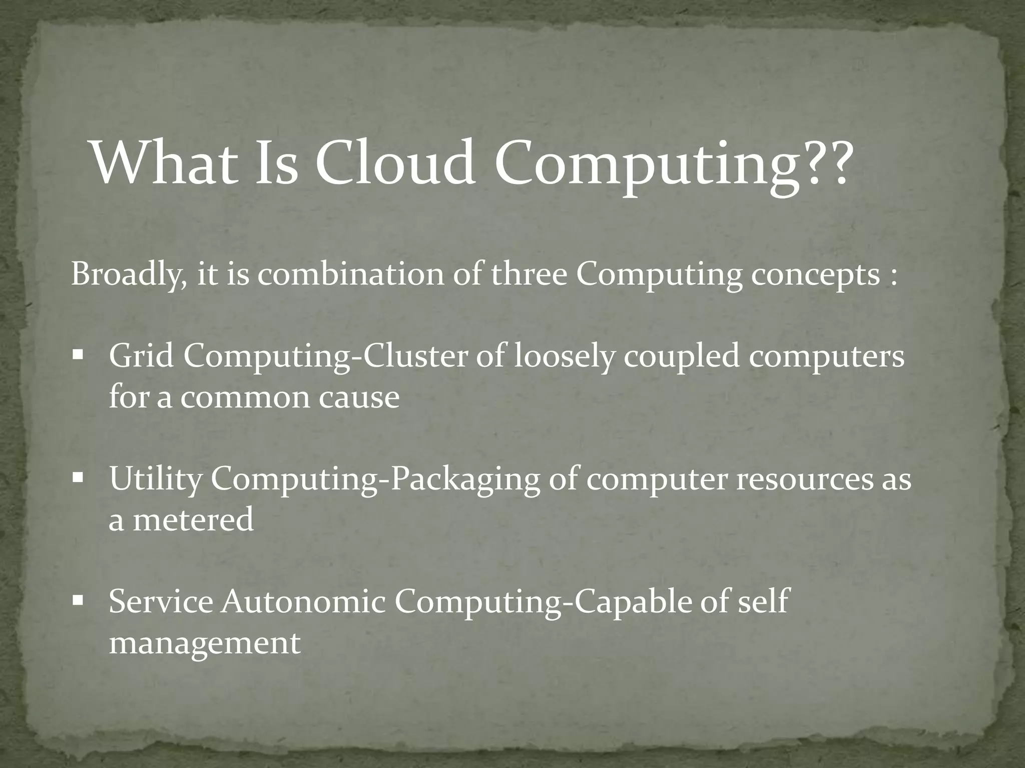 What Is Cloud Computing??
Broadly, it is combination of three Computing concepts :

 Grid Computing-Cluster of loosely coupled computers
  for a common cause

 Utility Computing-Packaging of computer resources as
  a metered

 Service Autonomic Computing-Capable of self
  management
 