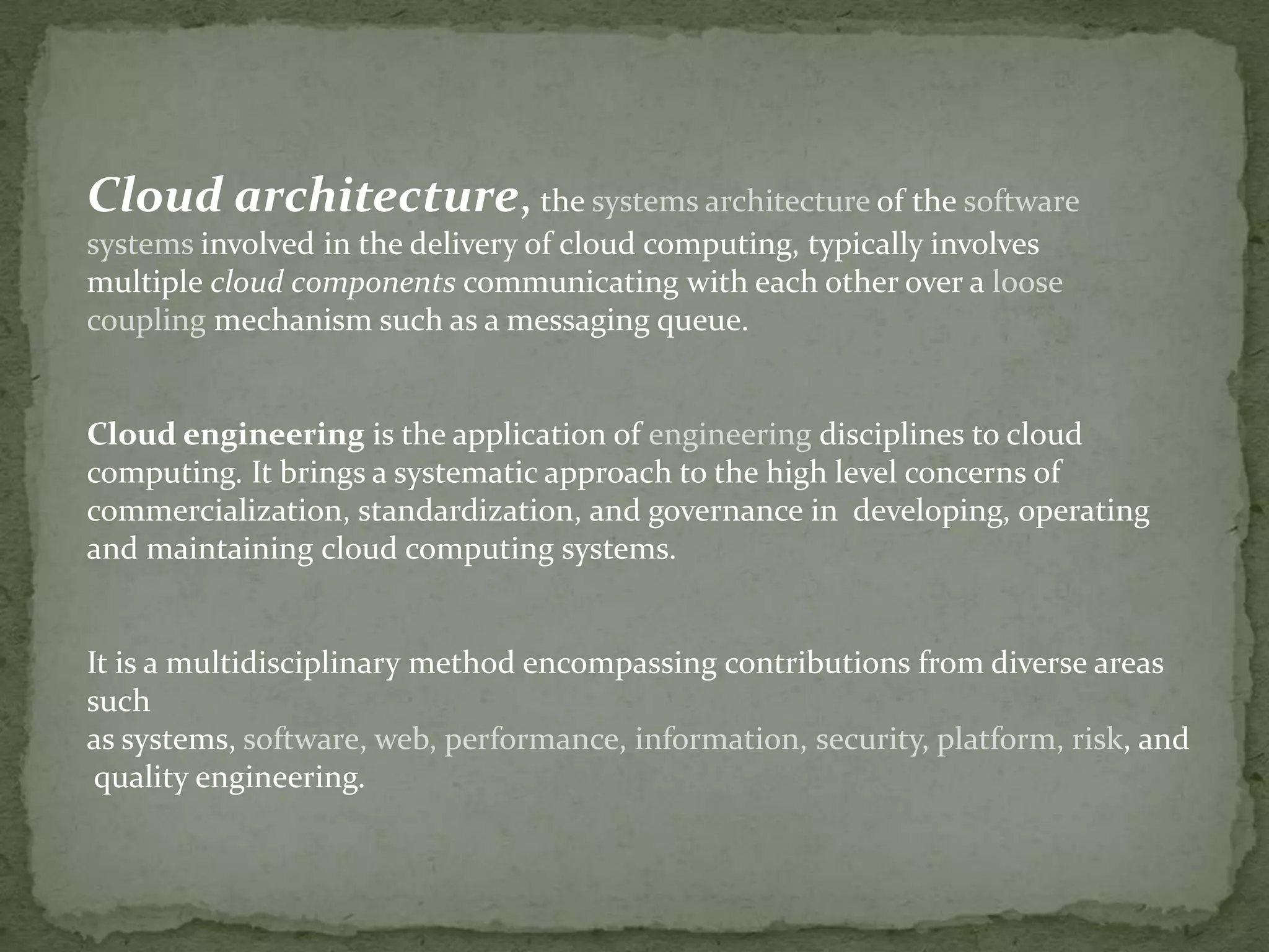 Cloud architecture, the systems architecture of the software
systems involved in the delivery of cloud computing, typically involves
multiple cloud components communicating with each other over a loose
coupling mechanism such as a messaging queue.


Cloud engineering is the application of engineering disciplines to cloud
computing. It brings a systematic approach to the high level concerns of
commercialization, standardization, and governance in developing, operating
and maintaining cloud computing systems.


It is a multidisciplinary method encompassing contributions from diverse areas
such
as systems, software, web, performance, information, security, platform, risk, and
 quality engineering.
 