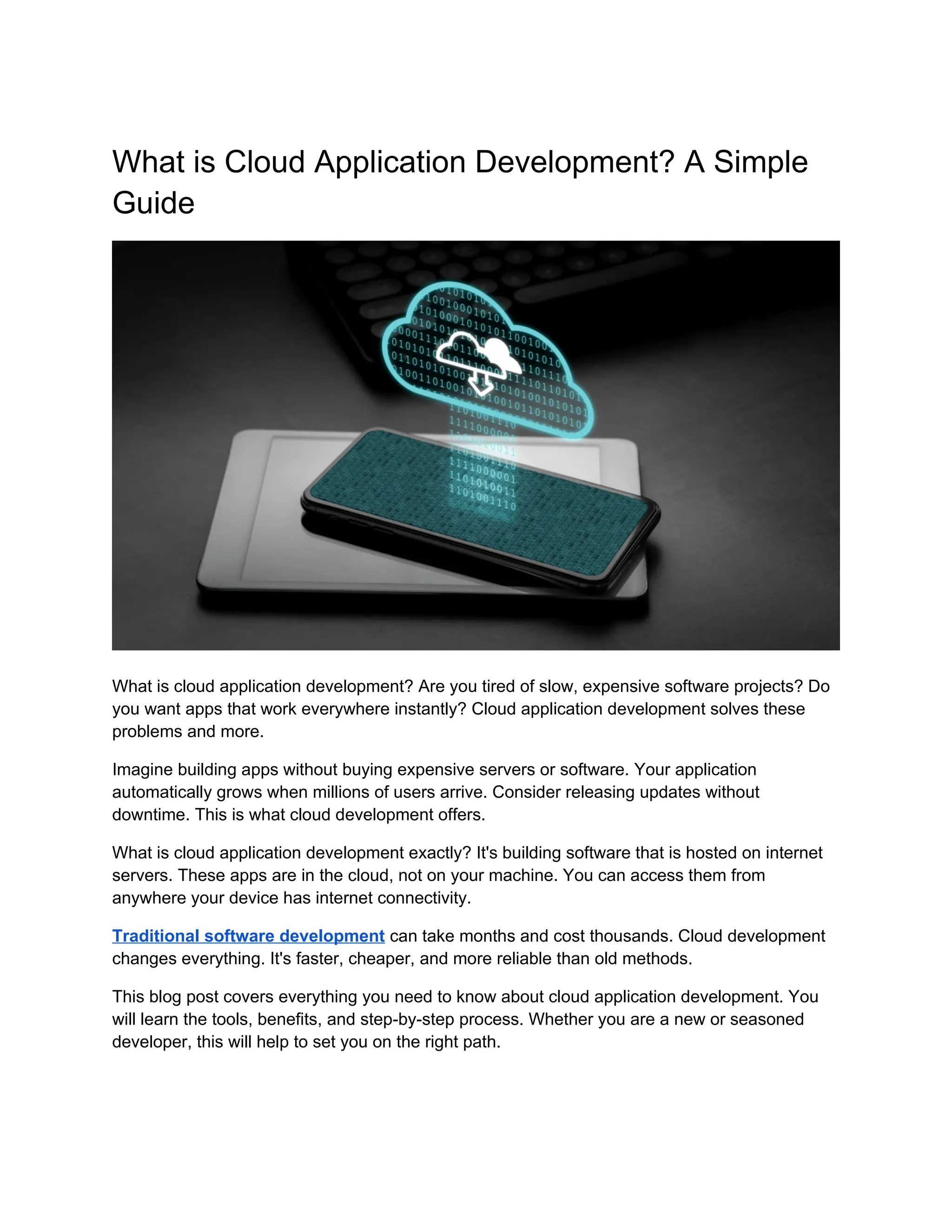 What is Cloud Application Development? A Simple
Guide
What is cloud application development? Are you tired of slow, expensive software projects? Do
you want apps that work everywhere instantly? Cloud application development solves these
problems and more.
Imagine building apps without buying expensive servers or software. Your application
automatically grows when millions of users arrive. Consider releasing updates without
downtime. This is what cloud development offers.
What is cloud application development exactly? It's building software that is hosted on internet
servers. These apps are in the cloud, not on your machine. You can access them from
anywhere your device has internet connectivity.
Traditional software development can take months and cost thousands. Cloud development
changes everything. It's faster, cheaper, and more reliable than old methods.
This blog post covers everything you need to know about cloud application development. You
will learn the tools, benefits, and step-by-step process. Whether you are a new or seasoned
developer, this will help to set you on the right path.
 