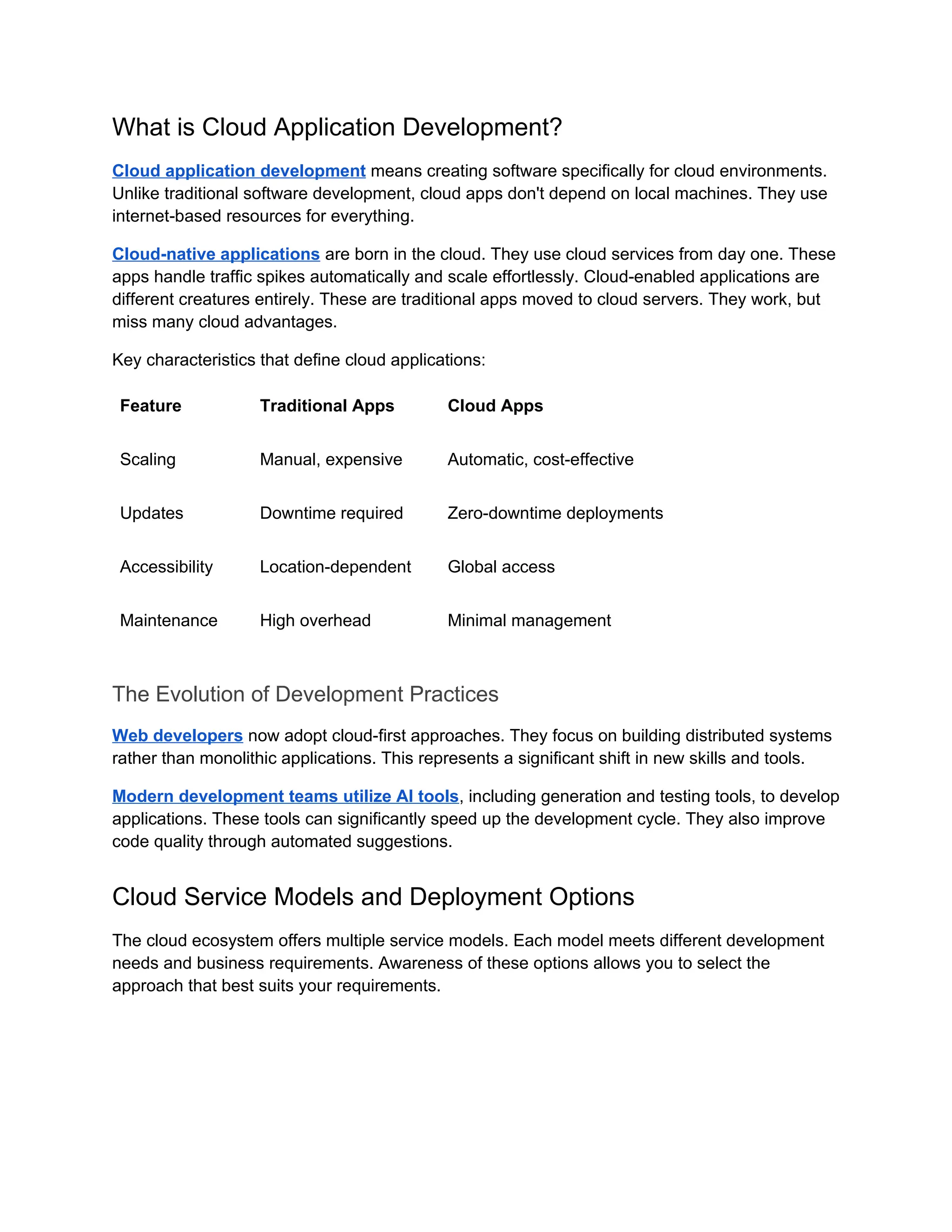What is Cloud Application Development?
Cloud application development means creating software specifically for cloud environments.
Unlike traditional software development, cloud apps don't depend on local machines. They use
internet-based resources for everything.
Cloud-native applications are born in the cloud. They use cloud services from day one. These
apps handle traffic spikes automatically and scale effortlessly. Cloud-enabled applications are
different creatures entirely. These are traditional apps moved to cloud servers. They work, but
miss many cloud advantages.
Key characteristics that define cloud applications:
Feature Traditional Apps Cloud Apps
Scaling Manual, expensive Automatic, cost-effective
Updates Downtime required Zero-downtime deployments
Accessibility Location-dependent Global access
Maintenance High overhead Minimal management
The Evolution of Development Practices
Web developers now adopt cloud-first approaches. They focus on building distributed systems
rather than monolithic applications. This represents a significant shift in new skills and tools.
Modern development teams utilize AI tools, including generation and testing tools, to develop
applications. These tools can significantly speed up the development cycle. They also improve
code quality through automated suggestions.
Cloud Service Models and Deployment Options
The cloud ecosystem offers multiple service models. Each model meets different development
needs and business requirements. Awareness of these options allows you to select the
approach that best suits your requirements.
 