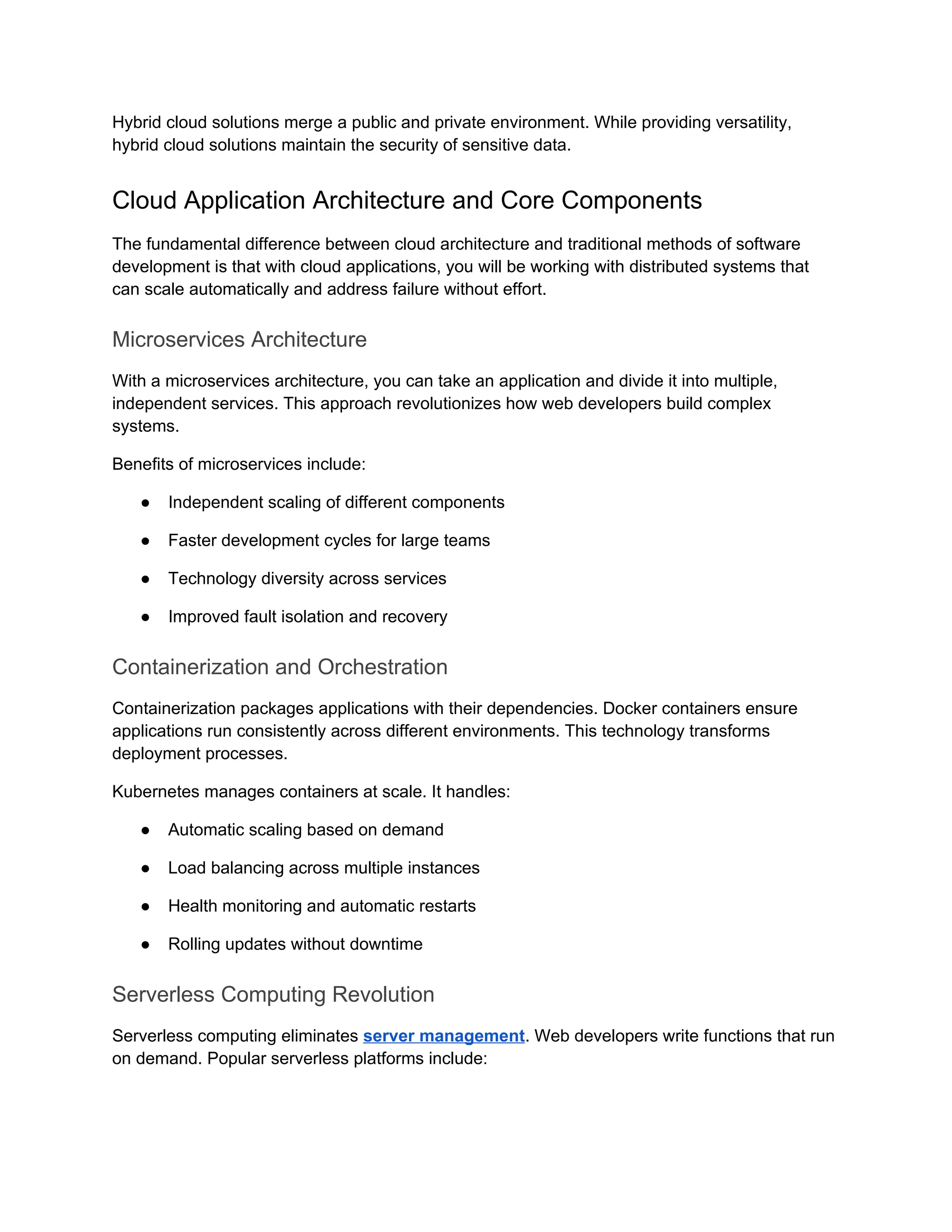 Hybrid cloud solutions merge a public and private environment. While providing versatility,
hybrid cloud solutions maintain the security of sensitive data.
Cloud Application Architecture and Core Components
The fundamental difference between cloud architecture and traditional methods of software
development is that with cloud applications, you will be working with distributed systems that
can scale automatically and address failure without effort.
Microservices Architecture
With a microservices architecture, you can take an application and divide it into multiple,
independent services. This approach revolutionizes how web developers build complex
systems.
Benefits of microservices include:
● Independent scaling of different components
● Faster development cycles for large teams
● Technology diversity across services
● Improved fault isolation and recovery
Containerization and Orchestration
Containerization packages applications with their dependencies. Docker containers ensure
applications run consistently across different environments. This technology transforms
deployment processes.
Kubernetes manages containers at scale. It handles:
● Automatic scaling based on demand
● Load balancing across multiple instances
● Health monitoring and automatic restarts
● Rolling updates without downtime
Serverless Computing Revolution
Serverless computing eliminates server management. Web developers write functions that run
on demand. Popular serverless platforms include:
 