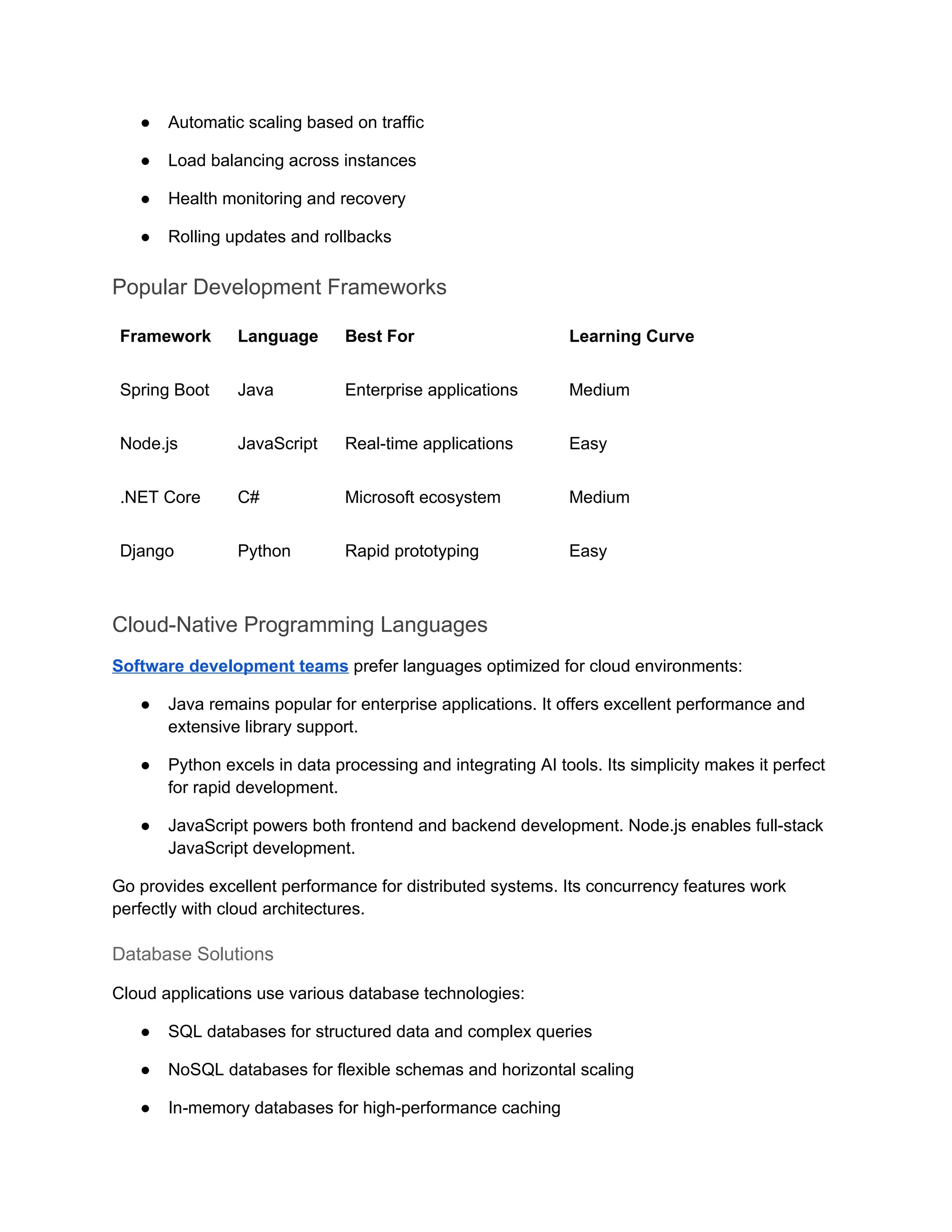 ● Automatic scaling based on traffic
● Load balancing across instances
● Health monitoring and recovery
● Rolling updates and rollbacks
Popular Development Frameworks
Framework Language Best For Learning Curve
Spring Boot Java Enterprise applications Medium
Node.js JavaScript Real-time applications Easy
.NET Core C# Microsoft ecosystem Medium
Django Python Rapid prototyping Easy
Cloud-Native Programming Languages
Software development teams prefer languages optimized for cloud environments:
● Java remains popular for enterprise applications. It offers excellent performance and
extensive library support.
● Python excels in data processing and integrating AI tools. Its simplicity makes it perfect
for rapid development.
● JavaScript powers both frontend and backend development. Node.js enables full-stack
JavaScript development.
Go provides excellent performance for distributed systems. Its concurrency features work
perfectly with cloud architectures.
Database Solutions
Cloud applications use various database technologies:
● SQL databases for structured data and complex queries
● NoSQL databases for flexible schemas and horizontal scaling
● In-memory databases for high-performance caching
 