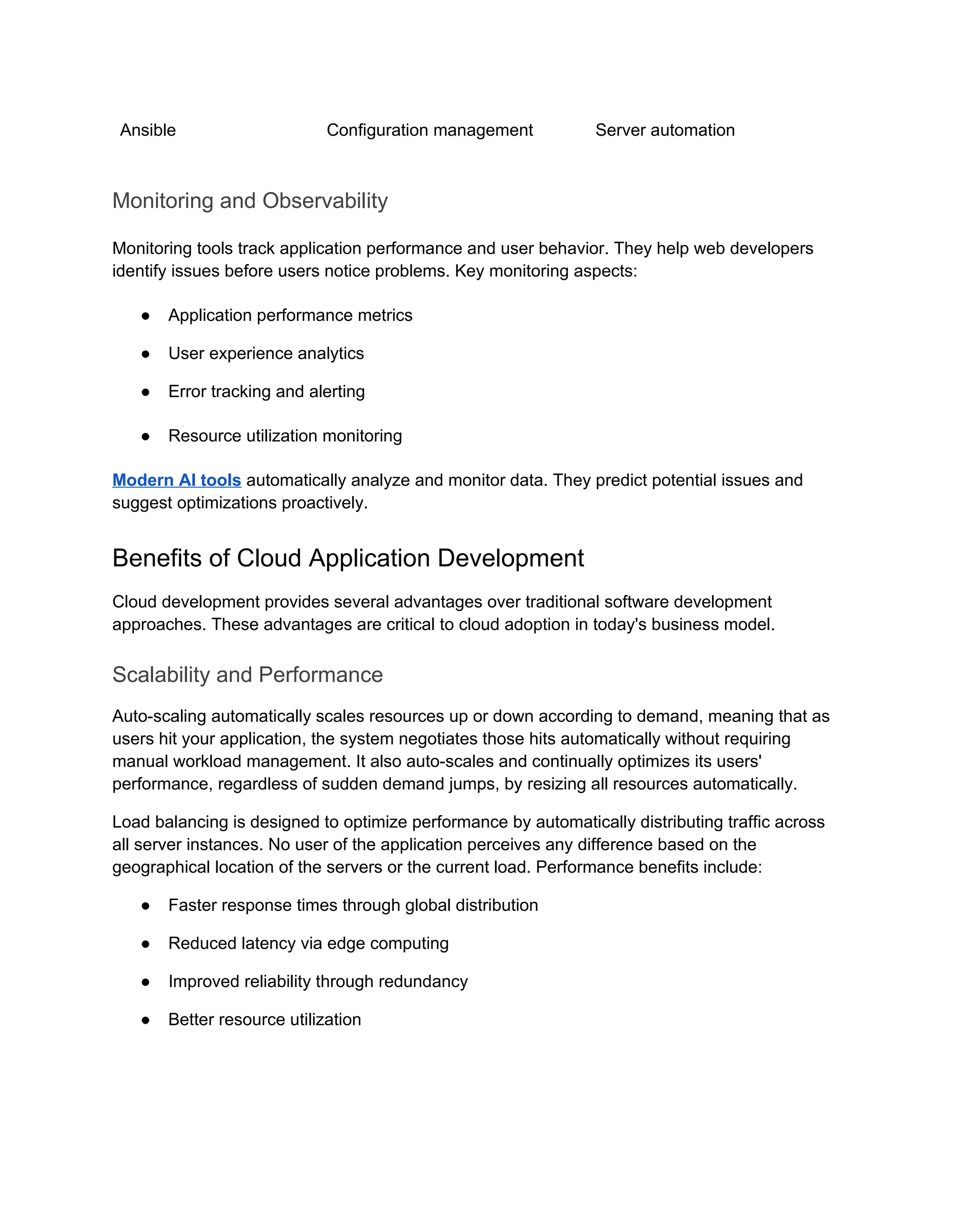 Ansible Configuration management Server automation
Monitoring and Observability
Monitoring tools track application performance and user behavior. They help web developers
identify issues before users notice problems. Key monitoring aspects:
● Application performance metrics
● User experience analytics
● Error tracking and alerting
● Resource utilization monitoring
Modern AI tools automatically analyze and monitor data. They predict potential issues and
suggest optimizations proactively.
Benefits of Cloud Application Development
Cloud development provides several advantages over traditional software development
approaches. These advantages are critical to cloud adoption in today's business model.
Scalability and Performance
Auto-scaling automatically scales resources up or down according to demand, meaning that as
users hit your application, the system negotiates those hits automatically without requiring
manual workload management. It also auto-scales and continually optimizes its users'
performance, regardless of sudden demand jumps, by resizing all resources automatically.
Load balancing is designed to optimize performance by automatically distributing traffic across
all server instances. No user of the application perceives any difference based on the
geographical location of the servers or the current load. Performance benefits include:
● Faster response times through global distribution
● Reduced latency via edge computing
● Improved reliability through redundancy
● Better resource utilization
 