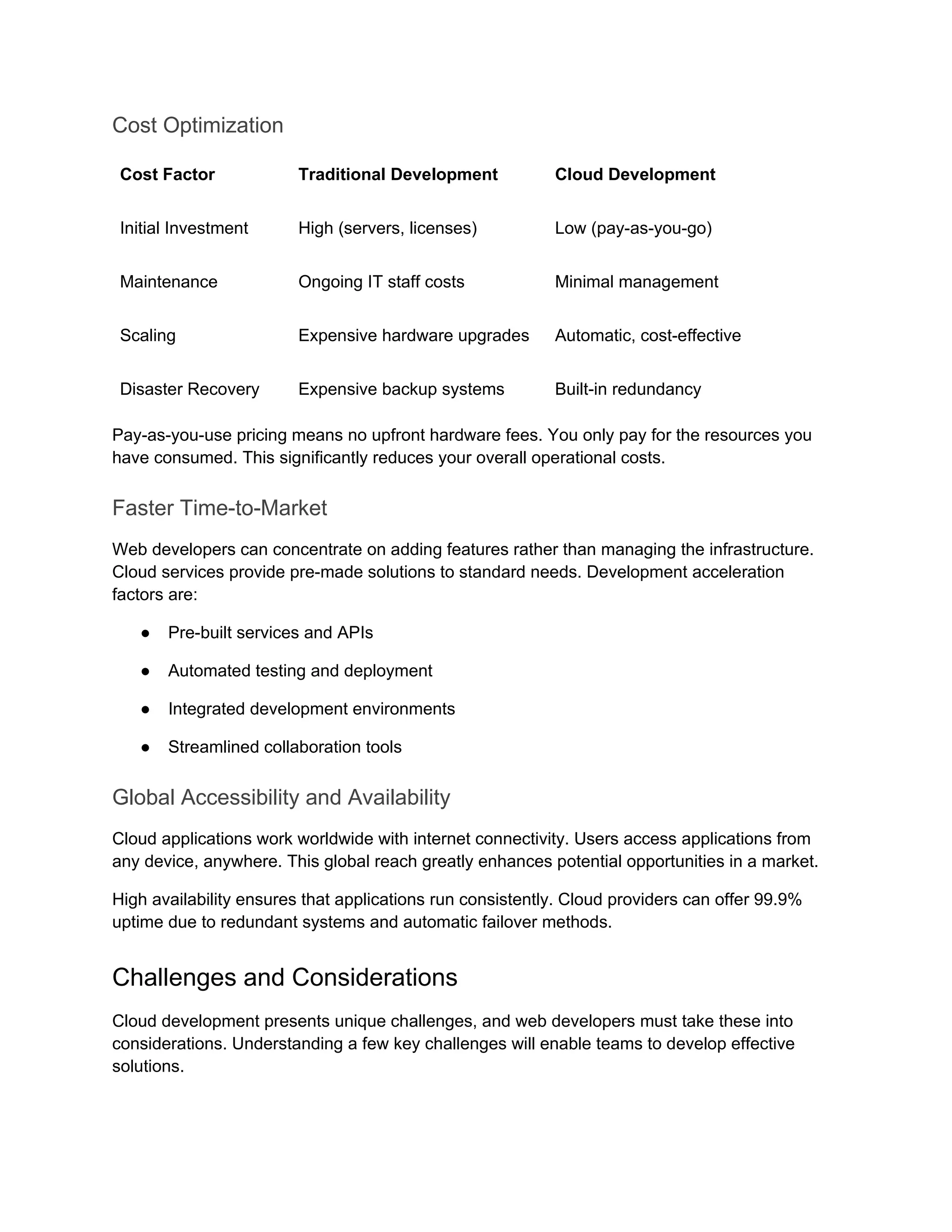 Cost Optimization
Cost Factor Traditional Development Cloud Development
Initial Investment High (servers, licenses) Low (pay-as-you-go)
Maintenance Ongoing IT staff costs Minimal management
Scaling Expensive hardware upgrades Automatic, cost-effective
Disaster Recovery Expensive backup systems Built-in redundancy
Pay-as-you-use pricing means no upfront hardware fees. You only pay for the resources you
have consumed. This significantly reduces your overall operational costs.
Faster Time-to-Market
Web developers can concentrate on adding features rather than managing the infrastructure.
Cloud services provide pre-made solutions to standard needs. Development acceleration
factors are:
● Pre-built services and APIs
● Automated testing and deployment
● Integrated development environments
● Streamlined collaboration tools
Global Accessibility and Availability
Cloud applications work worldwide with internet connectivity. Users access applications from
any device, anywhere. This global reach greatly enhances potential opportunities in a market.
High availability ensures that applications run consistently. Cloud providers can offer 99.9%
uptime due to redundant systems and automatic failover methods.
Challenges and Considerations
Cloud development presents unique challenges, and web developers must take these into
considerations. Understanding a few key challenges will enable teams to develop effective
solutions.
 