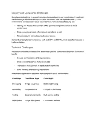 Security and Compliance Challenges
Security considerations, in general, require extensive planning and coordination. In particular,
the cloud brings additional security concerns before and after the implementation of cloud
environments and associated cloud-based services. Critical areas of security are:
● Identity and Access Management (IAM) governs user permissions in a cloud
environment
● Data encryption protects information in transit and at rest
● Network security eliminates unauthorized access
Standards or compliance frameworks, such as GDPR and HIPAA, invite specific measures or
implementations.
Technical Challenges
Integration complexity increases with distributed systems. Software development teams must
handle:
● Service communication and dependencies
● Data consistency across multiple services
● Transaction management in distributed environments
● Error handling and recovery mechanisms
Performance optimization becomes more complex in cloud environments:
Challenge Traditional Apps Cloud Apps
Debugging Single server logs Distributed tracing
Monitoring Simple metrics Complex observability
Testing Local environments Multi-service testing
Deployment Single deployment Coordinated releases
 
