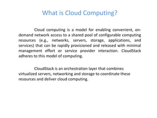 What is Cloud Computing?

         Cloud computing is a model for enabling convenient, on-
demand network access to a shared pool of configurable computing
resources (e.g., networks, servers, storage, applications, and
services) that can be rapidly provisioned and released with minimal
management effort or service provider interaction. CloudStack
adheres to this model of computing.

          CloudStack is an orchestration layer that combines
virtualized servers, networking and storage to coordinate these
resources and deliver cloud computing.
 