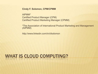 What is Cloud Computing? Cindy F. Solomon, CPM/CPMM AIPMM*  Certified Product Manager (CPM) Certified Product Marketing Manager (CPMM) *The Association of International Product Marketing and Management (AIPMM) http://www.linkedin.com/in/cfsolomon 