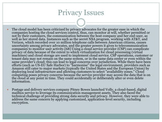 Privacy Issues

   The cloud model has been criticized by privacy advocates for the greater ease in which the
    companies hosting the cloud services control, thus, can monitor at will, whether permitted or
    not by their customers, the communication between the host company and her end-user, as
    well as her stored data. Instances such as the secret NSA program, working with AT&T, and
    Verizon, which recorded over 10 million telephone calls between American citizens, causes
    uncertainty among privacy advocates, and the greater powers it gives to telecommunication
    companies to monitor user activity.[68] Using a cloud service provider (CSP) can complicate
    privacy of data because of the extent to which virtualization for cloud processing (virtual
    machines) and cloud storage are used to implement cloud service. CSP operations, customer or
    tenant data may not remain on the same system, or in the same data center or even within the
    same provider's cloud; this can lead to legal concerns over jurisdiction. While there have been
    efforts (such as US-EU Safe Harbor) to "harmonise" the legal environment, providers such as
    Amazon still cater to major markets (typically the United States and the European Union) by
    deploying local infrastructure and allowing customers to select "availability zones." Cloud
    computing poses privacy concerns because the service provider may access the data that is on
    the cloud at any point in time. They could accidentally or deliberately alter or even delete
    information.

   Postage and delivery services company Pitney Bowes launched Volly, a cloud-based, digital
    mailbox service to leverage its communication management assets. They also faced the
    technical challenge of providing strong data security and privacy. However, they were able to
    address the same concern by applying customized, application-level security, including
    encryption.
 