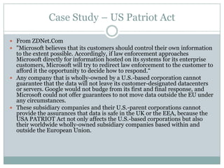 Case Study – US Patriot Act

 From ZDNet.Com
 "Microsoft believes that its customers should control their own information
  to the extent possible. Accordingly, if law enforcement approaches
  Microsoft directly for information hosted on its systems for its enterprise
  customers, Microsoft will try to redirect law enforcement to the customer to
  afford it the opportunity to decide how to respond.―
 Any company that is wholly-owned by a U.S.-based corporation cannot
  guarantee that the data will not leave its customer-designated datacenters
  or servers. Google would not budge from its first and final response, and
  Microsoft could not offer guarantees to not move data outside the EU under
  any circumstances.
 These subsidiary companies and their U.S.-parent corporations cannot
  provide the assurances that data is safe in the UK or the EEA, because the
  USA PATRIOT Act not only affects the U.S.-based corporations but also
  their worldwide wholly-owned subsidiary companies based within and
  outside the European Union.
 
