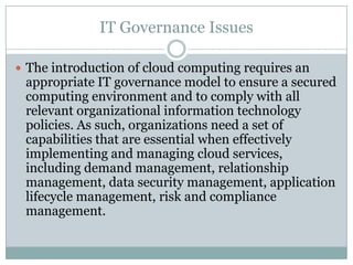 IT Governance Issues

 The introduction of cloud computing requires an
 appropriate IT governance model to ensure a secured
 computing environment and to comply with all
 relevant organizational information technology
 policies. As such, organizations need a set of
 capabilities that are essential when effectively
 implementing and managing cloud services,
 including demand management, relationship
 management, data security management, application
 lifecycle management, risk and compliance
 management.
 