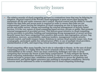 Security Issues

   The relative security of cloud computing services is a contentious issue that may be delaying its
    adoption. Physical control of the Private Cloud equipment is more secure than having the
    equipment off site and under someone else’s control. Physical control and the ability to visually
    inspect the data links and access ports is required in order to ensure data links are not
    compromised. Issues barring the adoption of cloud computing are due in large part to the
    private and public sectors' unease surrounding the external management of security-based
    services. It is the very nature of cloud computing-based services, private or public, that promote
    external management of provided services. This delivers great incentive to cloud computing
    service providers to prioritize building and maintaining strong management of secure services.
    Security issues have been categorised into sensitive data access, data segregation, privacy, bug
    exploitation, recovery, accountability, malicious insiders, management console security,
    account control, and multi-tenancy issues. Solutions to various cloud security issues vary, from
    cryptography, particularly public key infrastructure (PKI), to use of multiple cloud providers,
    standardisation of APIs, and improving virtual machine support and legal support.

   Cloud computing offers many benefits, but it also is vulnerable to threats. As the uses of cloud
    computing increase, it is highly likely that more criminals will try to find new ways to exploit
    vulnerabilities in the system. There are many underlying challenges and risks in cloud
    computing that increase the threat of data being compromised. To help mitigate the threat,
    cloud computing stakeholders should invest heavily in risk assessment to ensure that the
    system encrypts to protect data; establishes trusted foundation to secure the platform and
    infrastructure; and builds higher assurance into auditing to strengthen compliance. Security
    concerns must be addressed in order to establish trust in cloud computing technology.
 