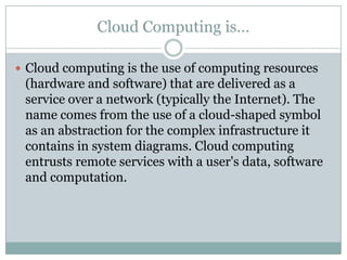 Cloud Computing is…

 Cloud computing is the use of computing resources
 (hardware and software) that are delivered as a
 service over a network (typically the Internet). The
 name comes from the use of a cloud-shaped symbol
 as an abstraction for the complex infrastructure it
 contains in system diagrams. Cloud computing
 entrusts remote services with a user's data, software
 and computation.
 