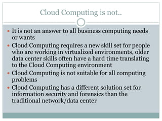 Cloud Computing is not..

 It is not an answer to all business computing needs
  or wants
 Cloud Computing requires a new skill set for people
  who are working in virtualized environments, older
  data center skills often have a hard time translating
  to the Cloud Computing environment
 Cloud Computing is not suitable for all computing
  problems
 Cloud Computing has a different solution set for
  information security and forensics than the
  traditional network/data center
 