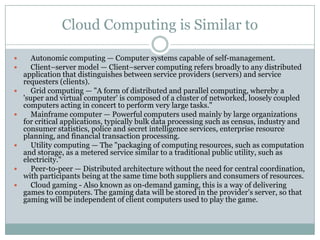 Cloud Computing is Similar to

      Autonomic computing — Computer systems capable of self-management.
      Client–server model — Client–server computing refers broadly to any distributed
    application that distinguishes between service providers (servers) and service
    requesters (clients).
      Grid computing — "A form of distributed and parallel computing, whereby a
    'super and virtual computer' is composed of a cluster of networked, loosely coupled
    computers acting in concert to perform very large tasks."
      Mainframe computer — Powerful computers used mainly by large organizations
    for critical applications, typically bulk data processing such as census, industry and
    consumer statistics, police and secret intelligence services, enterprise resource
    planning, and financial transaction processing.
      Utility computing — The "packaging of computing resources, such as computation
    and storage, as a metered service similar to a traditional public utility, such as
    electricity."
      Peer-to-peer — Distributed architecture without the need for central coordination,
    with participants being at the same time both suppliers and consumers of resources.
      Cloud gaming - Also known as on-demand gaming, this is a way of delivering
    games to computers. The gaming data will be stored in the provider's server, so that
    gaming will be independent of client computers used to play the game.
 