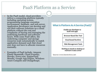 PaaS Platform as a Service
   In the PaaS model, cloud providers
    deliver a computing platform typically
    including operating system,
    programming language execution
    environment, database, and web server.
    Application developers can develop and
    run their software solutions on a cloud
    platform without the cost and
    complexity of buying and managing the
    underlying hardware and software
    layers. With some PaaS offers, the
    underlying computer and storage
    resources scale automatically to match
    application demand such that cloud
    user does not have to allocate resources
    manually.

   Examples of PaaS include: Amazon
    Elastic Beanstalk, Cloud Foundry,
    Heroku, Force.com, EngineYard,
    Mendix, Google App Engine, Windows
    Azure Compute and OrangeScape.
 