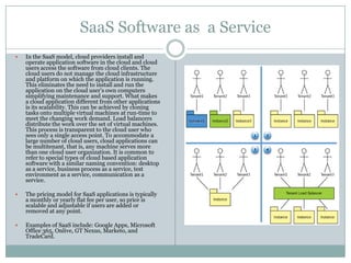 SaaS Software as a Service
   In the SaaS model, cloud providers install and
    operate application software in the cloud and cloud
    users access the software from cloud clients. The
    cloud users do not manage the cloud infrastructure
    and platform on which the application is running.
    This eliminates the need to install and run the
    application on the cloud user's own computers
    simplifying maintenance and support. What makes
    a cloud application different from other applications
    is its scalability. This can be achieved by cloning
    tasks onto multiple virtual machines at run-time to
    meet the changing work demand. Load balancers
    distribute the work over the set of virtual machines.
    This process is transparent to the cloud user who
    sees only a single access point. To accommodate a
    large number of cloud users, cloud applications can
    be multitenant, that is, any machine serves more
    than one cloud user organization. It is common to
    refer to special types of cloud based application
    software with a similar naming convention: desktop
    as a service, business process as a service, test
    environment as a service, communication as a
    service.

   The pricing model for SaaS applications is typically
    a monthly or yearly flat fee per user, so price is
    scalable and adjustable if users are added or
    removed at any point.

   Examples of SaaS include: Google Apps, Microsoft
    Office 365, Onlive, GT Nexus, Marketo, and
    TradeCard.
 