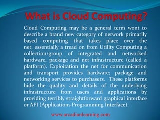 Cloud Computing may be a general term wont to
describe a brand new category of network primarily
based computing that takes place over the
net, essentially a tread on from Utility Computing a
collection/group of integrated and networked
hardware, package and net infrastructure (called a
platform). Exploitation the net for communication
and transport provides hardware; package and
networking services to purchasers. These platforms
hide the quality and details of the underlying
infrastructure from users and applications by
providing terribly straightforward graphical interface
or API (Applications Programming Interface).
www.arcadianlearning.com

 