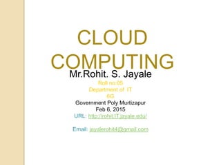 Mr.Rohit. S. Jayale
Roll no:05
Department of IT
6G
Government Poly Murtizapur
Feb 6, 2015
URL: http://rohit.IT.jayale.edu/
Email: jayalerohit4@gmail.com
CLOUD
COMPUTING
 