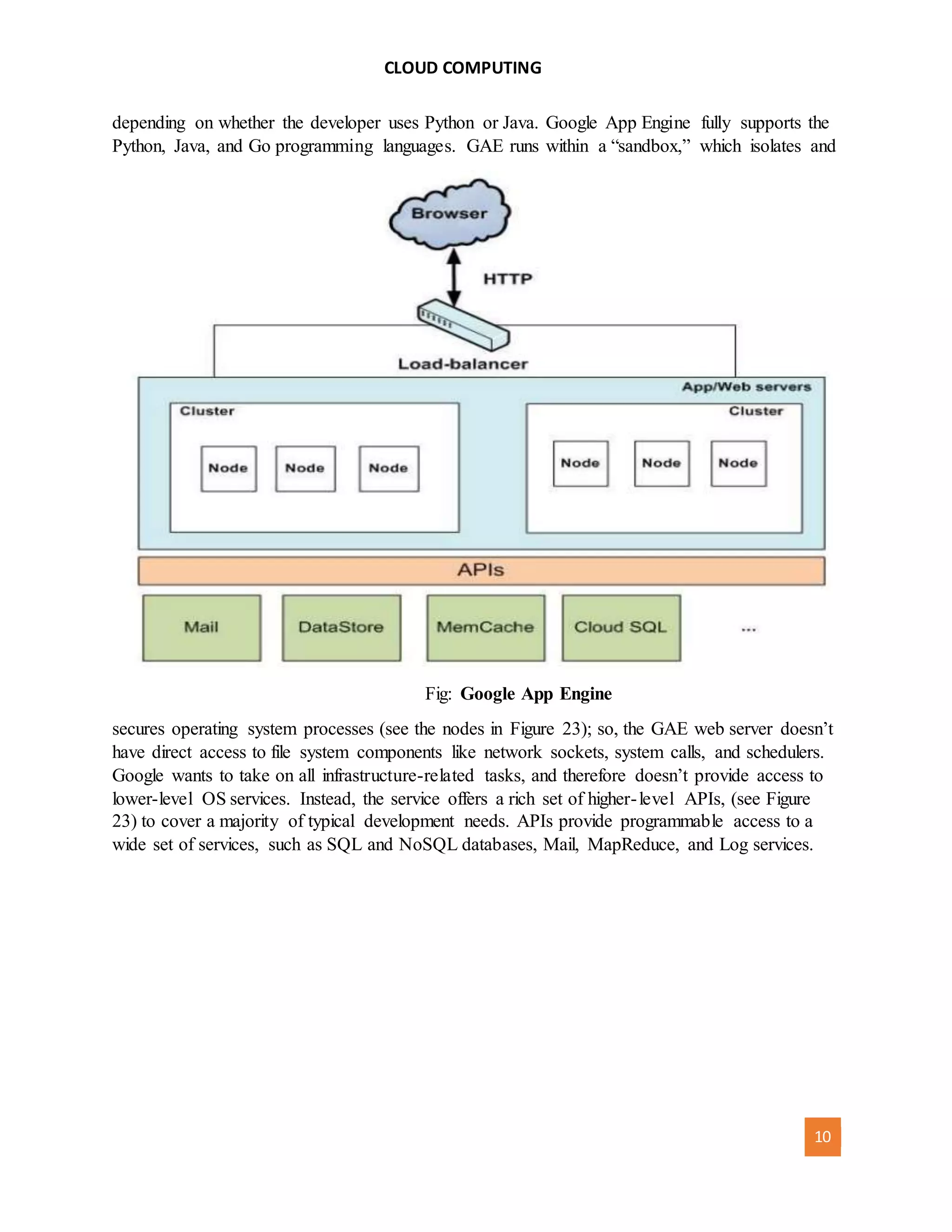 CLOUD COMPUTING
[AUTHOR NAME] 10
depending on whether the developer uses Python or Java. Google App Engine fully supports the
Python, Java, and Go programming languages. GAE runs within a “sandbox,” which isolates and
Fig: Google App Engine
secures operating system processes (see the nodes in Figure 23); so, the GAE web server doesn’t
have direct access to file system components like network sockets, system calls, and schedulers.
Google wants to take on all infrastructure-related tasks, and therefore doesn’t provide access to
lower-level OS services. Instead, the service offers a rich set of higher-level APIs, (see Figure
23) to cover a majority of typical development needs. APIs provide programmable access to a
wide set of services, such as SQL and NoSQL databases, Mail, MapReduce, and Log services.
 
