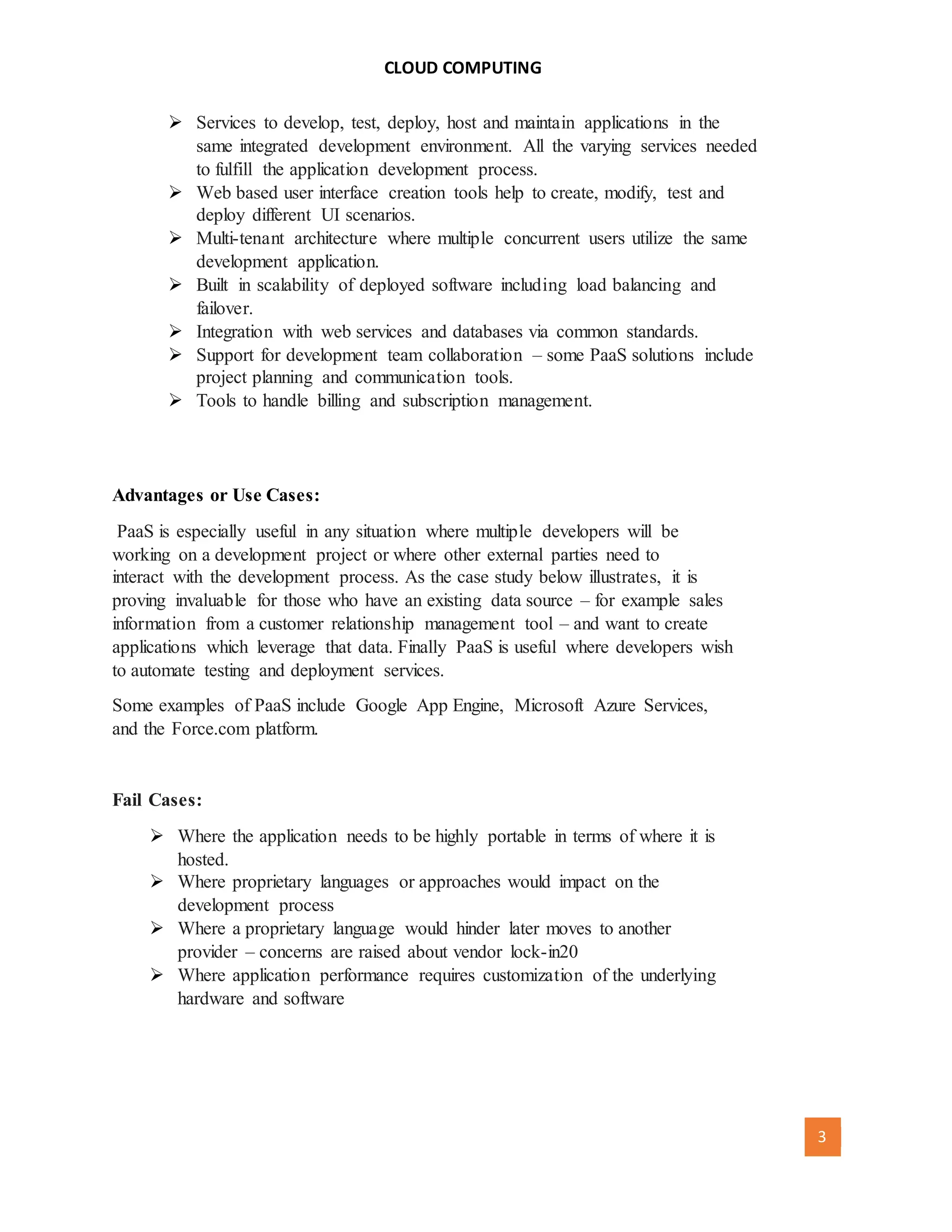 CLOUD COMPUTING
[AUTHOR NAME] 3
 Services to develop, test, deploy, host and maintain applications in the
same integrated development environment. All the varying services needed
to fulfill the application development process.
 Web based user interface creation tools help to create, modify, test and
deploy different UI scenarios.
 Multi-tenant architecture where multiple concurrent users utilize the same
development application.
 Built in scalability of deployed software including load balancing and
failover.
 Integration with web services and databases via common standards.
 Support for development team collaboration – some PaaS solutions include
project planning and communication tools.
 Tools to handle billing and subscription management.
Advantages or Use Cases:
PaaS is especially useful in any situation where multiple developers will be
working on a development project or where other external parties need to
interact with the development process. As the case study below illustrates, it is
proving invaluable for those who have an existing data source – for example sales
information from a customer relationship management tool – and want to create
applications which leverage that data. Finally PaaS is useful where developers wish
to automate testing and deployment services.
Some examples of PaaS include Google App Engine, Microsoft Azure Services,
and the Force.com platform.
Fail Cases:
 Where the application needs to be highly portable in terms of where it is
hosted.
 Where proprietary languages or approaches would impact on the
development process
 Where a proprietary language would hinder later moves to another
provider – concerns are raised about vendor lock-in20
 Where application performance requires customization of the underlying
hardware and software
 