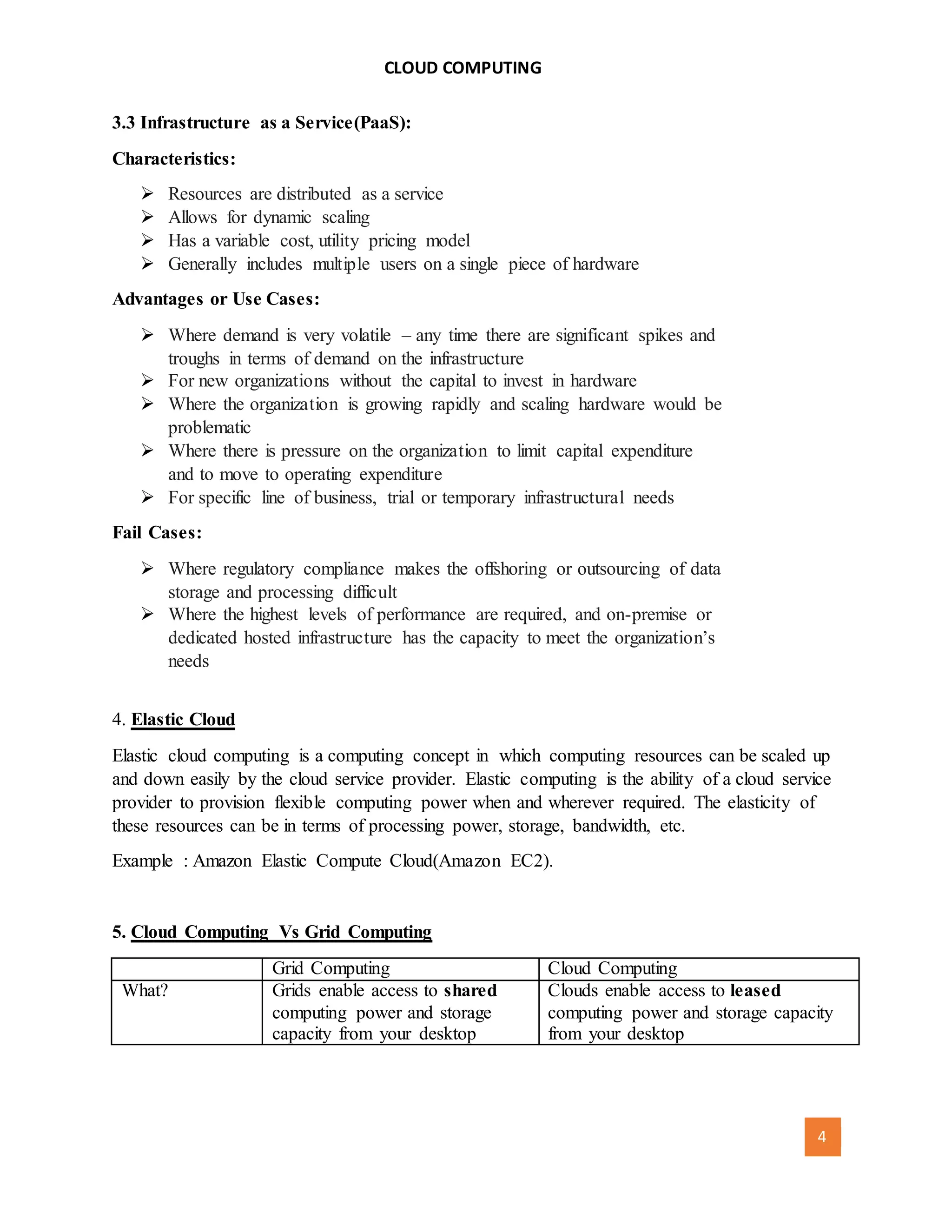 CLOUD COMPUTING
[AUTHOR NAME] 4
3.3 Infrastructure as a Service(PaaS):
Characteristics:
 Resources are distributed as a service
 Allows for dynamic scaling
 Has a variable cost, utility pricing model
 Generally includes multiple users on a single piece of hardware
Advantages or Use Cases:
 Where demand is very volatile – any time there are significant spikes and
troughs in terms of demand on the infrastructure
 For new organizations without the capital to invest in hardware
 Where the organization is growing rapidly and scaling hardware would be
problematic
 Where there is pressure on the organization to limit capital expenditure
and to move to operating expenditure
 For specific line of business, trial or temporary infrastructural needs
Fail Cases:
 Where regulatory compliance makes the offshoring or outsourcing of data
storage and processing difficult
 Where the highest levels of performance are required, and on-premise or
dedicated hosted infrastructure has the capacity to meet the organization’s
needs
4. Elastic Cloud
Elastic cloud computing is a computing concept in which computing resources can be scaled up
and down easily by the cloud service provider. Elastic computing is the ability of a cloud service
provider to provision flexible computing power when and wherever required. The elasticity of
these resources can be in terms of processing power, storage, bandwidth, etc.
Example : Amazon Elastic Compute Cloud(Amazon EC2).
5. Cloud Computing Vs Grid Computing
Grid Computing Cloud Computing
What? Grids enable access to shared
computing power and storage
capacity from your desktop
Clouds enable access to leased
computing power and storage capacity
from your desktop
 