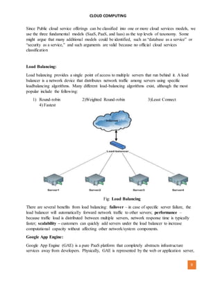 CLOUD COMPUTING
[AUTHOR NAME] 9
Since Public cloud service offerings can be classified into one or more cloud services models, we
use the three fundamental models (SaaS, PaaS, and Iaas) as the top levels of taxonomy. Some
might argue that many additional models could be identified, such as “database as a service” or
“security as a service,” and such arguments are valid because no official cloud services
classification
Load Balancing:
Load balancing provides a single point of access to multiple servers that run behind it. A load
balancer is a network device that distributes network traffic among servers using specific
loadbalancing algorithms. Many different load-balancing algorithms exist, although the most
popular include the following:
1) Round-robin 2)Weighted Round-robin 3)Least Connect
4) Fastest
Fig: Load Balancing
There are several benefits from load balancing: failover – in case of specific server failure, the
load balancer will automatically forward network traffic to other servers; performance –
because traffic load is distributed between multiple servers, network response time is typically
faster; scalability – customers can quickly add servers under the load balancer to increase
computational capacity without affecting other network/system components.
Google App Engine:
Google App Engine (GAE) is a pure PaaS platform that completely abstracts infrastructure
services away from developers. Physically, GAE is represented by the web or application server,
 