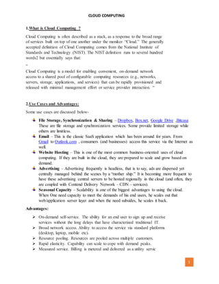 CLOUD COMPUTING
[AUTHOR NAME] 1
1.What is Cloud Computing ?
Cloud Computing is often described as a stack, as a response to the broad range
of services built on top of one another under the moniker “Cloud.” The generally
accepted definition of Cloud Computing comes from the National Institute of
Standards and Technology (NIST). The NIST definition runs to several hundred
words2 but essentially says that:
“
Cloud Computing is a model for enabling convenient, on-demand network
access to a shared pool of configurable computing resources (e.g., networks,
servers, storage, applications, and services) that can be rapidly provisioned and
released with minimal management effort or service provider interaction. “
2.Use Cases and Advantages:
Some use cases are discussed below-
File Storage, Synchronization & Sharing – Dropbox, Box.net, Google Drive ,Bitcasa
These are file storage and synchronization services. Some provide limited storage while
others are limitless.
Email – This is the classic SaaS application which has been around for years. From
Gmail to Outlook.com , consumers (and businesses) access this service via the Internet as
well.
Website Hosting – This is one of the most common business-oriented uses of cloud
computing. If they are built in the cloud, they are prepared to scale and grow based on
demand.
Advertising – Advertising frequently is headless, that is to say, ads are dispersed yet
centrally managed behind the scenes by a “mother ship.” It is becoming more frequent to
have these advertising central servers to be hosted regionally in the cloud (and often, they
are coupled with Contend Delivery Network – CDN – services).
Seasonal Capacity – Scalability is one of the biggest advantages to using the cloud.
When One need capacity to meet the demands of his end users, he scales out that
web/application server layer and when the need subsides, he scales it back.
Advantages:
 On-demand self-service. The ability for an end user to sign up and receive
services without the long delays that have characterized traditional IT.
 Broad network access. Ability to access the service via standard platforms
(desktop, laptop, mobile etc).
 Resource pooling. Resources are pooled across multiple customers.
 Rapid elasticity. Capability can scale to cope with demand peaks.
 Measured service. Billing is metered and delivered as a utility servic
 