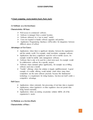 CLOUD COMPUTING
[AUTHOR NAME] 2
3.Cloud computing stacks/models (SaaS, PaaS, IaaS)
3.1 Software as a Service(Saas)
Characteristics Of Saas:
 Web access to commercial software.
 Software is managed from a central location.
 Software delivered in a “one to many” model.
 Users not required to handle software upgrades and patches.
 Application Programming Interfaces (APIs) allow for integration between
different pieces of softwar
Advantages or Use Cases:
 Applications where there is significant interplay between the organization
and the outside world. For example, email newsletter campaign software.
 Applications that have a significant need for web or mobile access. An
example would be mobile sales management software.
 Software that is only to be used for a short term need. An example would
be collaboration software for a specific project.
 Software where demand spikes significantly, for example tax or billing
software used once a month
 “Vanilla” offerings where the solution is largely undifferentiated. A good
example of a vanilla offering would include email where many times
competitors use the same software precisely because this fundamental
technology is a requirement for doing business, but does not itself confer a
competitive advantage.
Fail Cases:
 Applications where extremely fast processing of real time data is required.
 Applications where legislation or other regulation does not permit data
being hosted externally.
 Applications where an existing on-premise solution fulfills all of the
organization’s needs.
3.2 Platform as a Service (PaaS)
Characteristics of Paas :
 