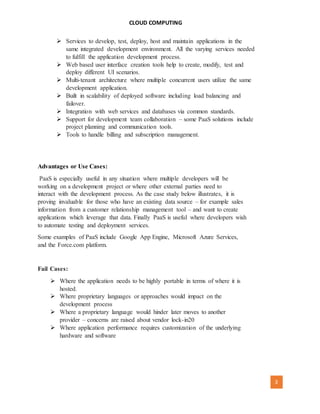 CLOUD COMPUTING
[AUTHOR NAME] 3
 Services to develop, test, deploy, host and maintain applications in the
same integrated development environment. All the varying services needed
to fulfill the application development process.
 Web based user interface creation tools help to create, modify, test and
deploy different UI scenarios.
 Multi-tenant architecture where multiple concurrent users utilize the same
development application.
 Built in scalability of deployed software including load balancing and
failover.
 Integration with web services and databases via common standards.
 Support for development team collaboration – some PaaS solutions include
project planning and communication tools.
 Tools to handle billing and subscription management.
Advantages or Use Cases:
PaaS is especially useful in any situation where multiple developers will be
working on a development project or where other external parties need to
interact with the development process. As the case study below illustrates, it is
proving invaluable for those who have an existing data source – for example sales
information from a customer relationship management tool – and want to create
applications which leverage that data. Finally PaaS is useful where developers wish
to automate testing and deployment services.
Some examples of PaaS include Google App Engine, Microsoft Azure Services,
and the Force.com platform.
Fail Cases:
 Where the application needs to be highly portable in terms of where it is
hosted.
 Where proprietary languages or approaches would impact on the
development process
 Where a proprietary language would hinder later moves to another
provider – concerns are raised about vendor lock-in20
 Where application performance requires customization of the underlying
hardware and software
 