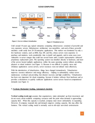 CLOUD COMPUTING
[AUTHOR NAME] 6
Until around 10 years ago, typical enterprise computing infrastructure consisted of powerful and
very expensive servers. Infrastructure architecture was monolithic, and each of these powerful
machines could easily host 20-30 enterprise applications. This market was dominated by only a
few hardware vendors, such as IBM, Sun, HP, and Dec, whose servers were expensive to
purchase and maintain, took considerable time to install and upgrade, and in some cases were
vulnerable to server outages that could last several hours until a vendor representative delivered
proprietary replacement parts. The operating system was installed directly to hardware, and most
of the servers hosted multiple applications within the same operating system without providing
physical or virtual isolation (see Figure 1). Because it was difficult to quickly move and
rebalance applications across servers, server resources were not utilized most effectively.
With the introduction of virtualization, things have changed tremendously. Virtualization
improves resource utilization and energy efficiency – helping to substantially reduce server
maintenance overhead and providing fast disaster recovery and high availability. Virtualization
has been very important for cloud computing, because it isolates software from hardware and so
provides a mechanism to quickly reallocate applications across servers based on computational
demands (see Figure 2)
.
7. Vertical, Horizontal Scaling, Automated elasticity
Vertical scaling (scale-up) assumes that organizations make substantial up-front investment and
do not worry about available computing resources until the point when demand is approaching
capacity limit . When this capacity is reached, company must invest substantially in expanding.
However, if company responds late and demand outgrows existing capacity, this may affect the
business. This vertical scaling model is normally seen in old-style non-cloud environments
 