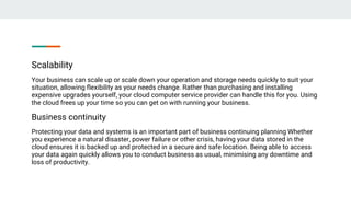 Scalability
Your business can scale up or scale down your operation and storage needs quickly to suit your
situation, allowing flexibility as your needs change. Rather than purchasing and installing
expensive upgrades yourself, your cloud computer service provider can handle this for you. Using
the cloud frees up your time so you can get on with running your business.
Business continuity
Protecting your data and systems is an important part of business continuing planning Whether
you experience a natural disaster, power failure or other crisis, having your data stored in the
cloud ensures it is backed up and protected in a secure and safe location. Being able to access
your data again quickly allows you to conduct business as usual, minimising any downtime and
loss of productivity.
 