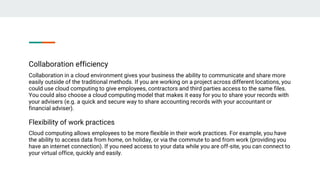 Collaboration efficiency
Collaboration in a cloud environment gives your business the ability to communicate and share more
easily outside of the traditional methods. If you are working on a project across different locations, you
could use cloud computing to give employees, contractors and third parties access to the same files.
You could also choose a cloud computing model that makes it easy for you to share your records with
your advisers (e.g. a quick and secure way to share accounting records with your accountant or
financial adviser).
Flexibility of work practices
Cloud computing allows employees to be more flexible in their work practices. For example, you have
the ability to access data from home, on holiday, or via the commute to and from work (providing you
have an internet connection). If you need access to your data while you are off-site, you can connect to
your virtual office, quickly and easily.
 