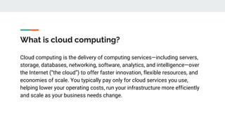 What is cloud computing?
Cloud computing is the delivery of computing services—including servers,
storage, databases, networking, software, analytics, and intelligence—over
the Internet (“the cloud”) to offer faster innovation, flexible resources, and
economies of scale. You typically pay only for cloud services you use,
helping lower your operating costs, run your infrastructure more efficiently
and scale as your business needs change.
 