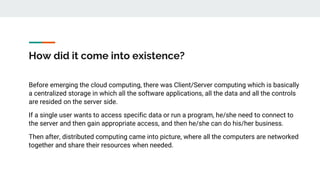 How did it come into existence?
Before emerging the cloud computing, there was Client/Server computing which is basically
a centralized storage in which all the software applications, all the data and all the controls
are resided on the server side.
If a single user wants to access specific data or run a program, he/she need to connect to
the server and then gain appropriate access, and then he/she can do his/her business.
Then after, distributed computing came into picture, where all the computers are networked
together and share their resources when needed.
 