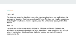 Front End
The front end is used by the client. It contains client-side interfaces and applications that
are required to access the cloud computing platforms. The front end includes web servers
(including Chrome, Firefox, internet explorer, etc.), thin & fat clients, tablets, and mobile
devices.
Back End
The back end is used by the service provider. It manages all the resources that are
required to provide cloud computing services. It includes a huge amount of data storage,
security mechanism, virtual machines, deploying models, servers, traffic control
mechanisms, etc.
 
