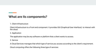 What are its components?
1. Client Infrastructure
Client Infrastructure is a Front end component. It provides GUI (Graphical User Interface) to interact with
the cloud.
2. Application
The application may be any software or platform that a client wants to access.
3. Service
A Cloud Services manages that which type of service you access according to the client’s requirement.
Cloud computing offers the following three type of services:
 