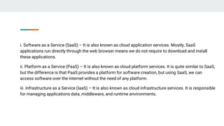 i. Software as a Service (SaaS) – It is also known as cloud application services. Mostly, SaaS
applications run directly through the web browser means we do not require to download and install
these applications.
ii. Platform as a Service (PaaS) – It is also known as cloud platform services. It is quite similar to SaaS,
but the difference is that PaaS provides a platform for software creation, but using SaaS, we can
access software over the internet without the need of any platform.
iii. Infrastructure as a Service (IaaS) – It is also known as cloud infrastructure services. It is responsible
for managing applications data, middleware, and runtime environments.
 