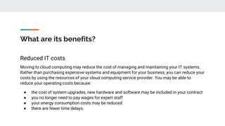 What are its benefits?
Reduced IT costs
Moving to cloud computing may reduce the cost of managing and maintaining your IT systems.
Rather than purchasing expensive systems and equipment for your business, you can reduce your
costs by using the resources of your cloud computing service provider. You may be able to
reduce your operating costs because:
● the cost of system upgrades, new hardware and software may be included in your contract
● you no longer need to pay wages for expert staff
● your energy consumption costs may be reduced
● there are fewer time delays.
 