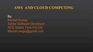 AWS AND CLOUD COMPUTING
By:
Manish Kumar
Senior Software Developer
ACS Global Tech Pvt Ltd.
Manish.mega@gmail.com
 