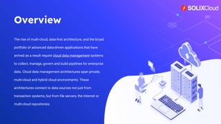 Overview
The rise of multi-cloud, data-first architecture, and the broad
portfolio of advanced data-driven applications that have
arrived as a result require cloud data management systems
to collect, manage, govern and build pipelines for enterprise
data. Cloud data management architectures span private,
multi-cloud and hybrid cloud environments. These
architectures connect to data sources not just from
transaction systems, but from file servers, the Internet or
multi-cloud repositories.
2
 