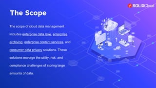 The scope of cloud data management
includes enterprise data lake, enterprise
archiving, enterprise content services, and
consumer data privacy solutions. These
solutions manage the utility, risk, and
compliance challenges of storing large
amounts of data.
The Scope
 