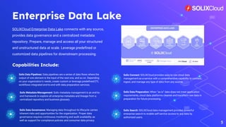 Enterprise Data Lake
SOLIXCloud Enterprise Data Lake connects with any source,
provides data governance and a centralized metadata
repository. Prepare, manage and access all your structured
and unstructured data at scale. Leverage predefined or
customized data pipelines for downstream processing.
5
Solix Metadata Management: Solix metadata management is an end-to-
end framework to explore all enterprise metadata and lineage from a
centralized repository and business glossary.
Solix Data Preparation: When “as-is” data does not meet application
requirements, cloud data platforms cleanse and transform raw data in
preparation for future processing.
Solix Data Governance: Managing data throughout its lifecycle carries
inherent risks and opportunities for the organization. Proper data
governance requires continuous monitoring and audit availability as
well as support for compliance policies and consumer data privacy.
Capabilities Include:
Solix Search: SOLIXCloud data management provides powerful
enterprise search to enable self-service access to any data by
authorized users.
Solix Connect: SOLIXCloud provides easy to use cloud data
management as-a-service with a comprehensive capability to connect,
ingest, and manage any type of data from any source.
Solix Data Pipelines: Data pipelines are a series of data flows where the
output of one element is the input of the next one, and so on. Depending
on your organization’s needs, create custom or leverage predefined ETL
workflows integrated end-to-end with data preparation services.
 