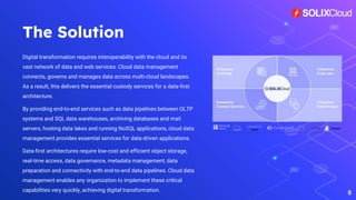 The Solution
Digital transformation requires interoperability with the cloud and its
vast network of data and web services. Cloud data management
connects, governs and manages data across multi-cloud landscapes.
As a result, this delivers the essential custody services for a data-first
architecture.
By providing end-to-end services such as data pipelines between OLTP
systems and SQL data warehouses, archiving databases and mail
servers, hosting data lakes and running NoSQL applications, cloud data
management provides essential services for data-driven applications.
Data-first architectures require low-cost and efficient object storage,
real-time access, data governance, metadata management, data
preparation and connectivity with end-to-end data pipelines. Cloud data
management enables any organization to implement these critical
capabilities very quickly, achieving digital transformation.
8
 