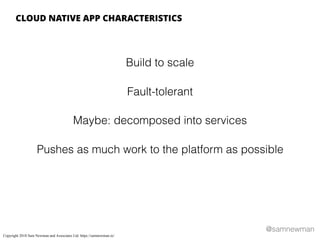 @samnewman
Build to scale
Fault-tolerant
Maybe: decomposed into services
Pushes as much work to the platform as possible
CLOUD NATIVE APP CHARACTERISTICS
Copyright 2018 Sam Newman and Associates Ltd. https://samnewman.io/
 